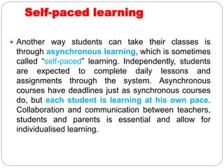 Self-paced learning
 Another way students can take their classes is
through asynchronous learning, which is sometimes
called “self-paced” learning. Independently, students
are expected to complete daily lessons and
assignments through the system. Asynchronous
courses have deadlines just as synchronous courses
do, but each student is learning at his own pace.
Collaboration and communication between teachers,
students and parents is essential and allow for
individualised learning.
 
