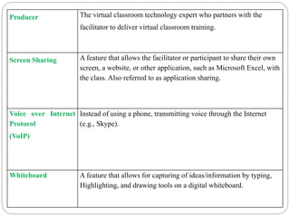 Producer The virtual classroom technology expert who partners with the
facilitator to deliver virtual classroom training.
Screen Sharing A feature that allows the facilitator or participant to share their own
screen, a website, or other application, such as Microsoft Excel, with
the class. Also referred to as application sharing.
Voice over Internet
Protocol
(VoIP)
Instead of using a phone, transmitting voice through the Internet
(e.g., Skype).
Whiteboard A feature that allows for capturing of ideas/information by typing,
Highlighting, and drawing tools on a digital whiteboard.
 