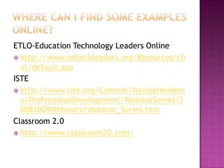 Where can I find some examples online?ETLO-Education Technology Leaders Onlinehttp://www.edtechleaders.org/Resources/chat/default.aspISTEhttp://www.iste.org/Content/NavigationMenu/ProfessionalDevelopment/WebinarSeries/20082009Webinars/Webinar_Series.htmClassroom 2.0http://www.classroom20.com/