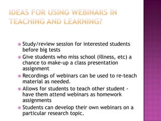 Ideas for using webinars in teaching and learning?Study/review session for interested students before big testsGive students who miss school (illness, etc) a chance to make-up a class presentation assignmentRecordings of webinars can be used to re-teach material as needed.Allows for students to teach other student - have them attend webinars as homework assignmentsStudents can develop their own webinars on a particular research topic.  