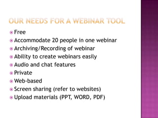 Our needs for a webinar toolFreeAccommodate 20 people in one webinarArchiving/Recording of webinarAbility to create webinars easilyAudio and chat featuresPrivateWeb-basedScreen sharing (refer to websites)Upload materials (PPT, WORD, PDF)