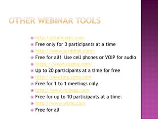 Other Webinar Toolshttp://eluminate.comFree only for 3 participants at a timehttp://www.scriblink.com/Free for all!  Use cell phones or VOIP for audiohttps://www.yugma.com/Up to 20 participants at a time for freehttp://meeting.zoho.comFree for 1 to 1 meetings onlyhttp://www.mikogo.comFree for up to 10 participants at a time.http://www.wiziq.comFree for all