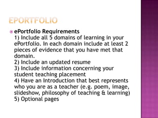 ePortfolioePortfolio Requirements1) Include all 5 domains of learning in your ePortfolio. In each domain include at least 2 pieces of evidence that you have met that domain.2) Include an updated resume3) Include information concerning your student teaching placement4) Have an Introduction that best represents who you are as a teacher (e.g. poem, image, slideshow, philosophy of teaching & learning)5) Optional pages