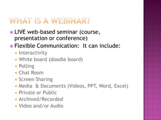 What is a webinar?LIVE web-based seminar (course, presentation or conference)Flexible Communication:  It can include:InteractivityWhite board (doodle board)PollingChat RoomScreen SharingMedia  & Documents (Videos, PPT, Word, Excel)Private or PublicArchived/RecordedVideo and/or Audio