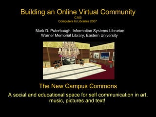 The New Campus Commons A social and educational space for self communication in art, music, pictures and text!   Building an Online Virtual Community C105 Computers In Libraries 2007  Mark D. Puterbaugh, Information Systems Librarian Warner Memorial Library, Eastern University   