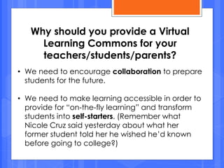 Why should you provide a Virtual
Learning Commons for your
teachers/students/parents?
• We need to encourage collaboration to prepare
students for the future.
• We need to make learning accessible in order to
provide for “on-the-fly learning” and transform
students into self-starters. (Remember what
Nicole Cruz said yesterday about what her
former student told her he wished he’d known
before going to college?)
 