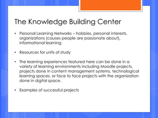 The Knowledge Building Center
• Personal Learning Networks – hobbies, personal interests,
organizations (causes people are passionate about),
informational learning
• Resources for units of study
• The learning experiences featured here can be done in a
variety of learning environments including Moodle projects,
projects done in content management systems, technological
learning spaces, or face to face projects with the organization
done in digital space.
• Examples of successful projects
 