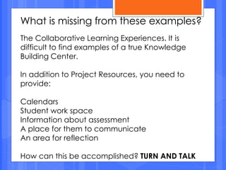 What is missing from these examples?
The Collaborative Learning Experiences. It is
difficult to find examples of a true Knowledge
Building Center.
In addition to Project Resources, you need to
provide:
Calendars
Student work space
Information about assessment
A place for them to communicate
An area for reflection
How can this be accomplished? TURN AND TALK
 
