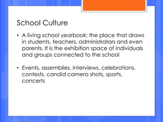 School Culture
• A living school yearbook; the place that draws
in students, teachers, administrators and even
parents. It is the exhibition space of individuals
and groups connected to the school
• Events, assemblies, interviews, celebrations,
contests, candid camera shots, sports,
concerts
 