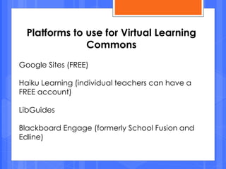 Google Sites (FREE)
Haiku Learning (individual teachers can have a
FREE account)
LibGuides
Blackboard Engage (formerly School Fusion and
Edline)
Platforms to use for Virtual Learning
Commons
 