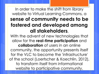 In order to make the shift from library
website to Virtual Learning Commons, a
sense of community needs to be
fostered and developed among
all stakeholders.
With the advent of new technologies that
allow for the real-time participation and
collaboration of users in an online
community, the opportunity presents itself
for the VLC to become the 'infrastructure'
of the school (Loertscher & Koechlin, 2012),
to transform itself from informational
website to participative community.
 