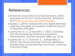  American Association of School Librarians. (2007).
Standards for the 21st-Century learner. Retrieved
from http://www.ala.org/aasl/standards.
 Kajder, S. (2010). Adolescents and digital literacies:
Learning alongside our students. National Council
of Teachers of English.
 Loertscher, D. V., & Koechlin, C. (2012, October).
The Virtual Learning Commons and school
improvement. Teacher Librarian (39)6. pp. 20-24.
 Loertscher, D. V., Koechlin, C., & Rosenfeld, E.
(2012). The Virtual Learning Commons: Building a
participatory school learning community. Learning
Commons Press.
References:
 