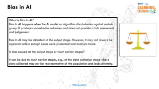 Bias in AI
#ISSLearningFest
What is Bias in AI?
Bias in AI happens when the AI model or algorithm discriminates against certain
group. It produces undesirable outcomes and does not provide a fair assessment
and judgement.
Bias in AI may be detected at the output stage. However, it may not always be
apparent unless enough cases were presented and analysis made.
Is bias caused at the output stage or much earlier stages?
It can be due to much earlier stages, e.g., at the data collection stage where
data collected may not be representative of the population and lacks diversity.
 