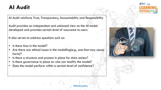 AI Audit
#ISSLearningFest
AI Audit reinforce Trust, Transparency, Accountability and Responsibility
Audit provides an independent and unbiased view on the AI model
developed and provides certain level of assurance to users.
It also serves to address questions such as:
• Is there bias in the model?
• Are there any ethical issues in the modelling(e.g., one that may cause
harm)?
• Is there a structure and process in place for data access?
• Is there governance in place on who can modify the model?
• Does the model perform within a certain level of confidence?
 