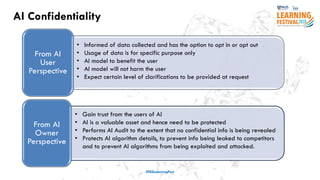 AI Confidentiality
#ISSLearningFest
From AI
User
Perspective
From AI
Owner
Perspective
• Informed of data collected and has the option to opt in or opt out
• Usage of data is for specific purpose only
• AI model to benefit the user
• AI model will not harm the user
• Expect certain level of clarifications to be provided at request
• Gain trust from the users of AI
• AI is a valuable asset and hence need to be protected
• Performs AI Audit to the extent that no confidential info is being revealed
• Protects AI algorithm details, to prevent info being leaked to competitors
and to prevent AI algorithms from being exploited and attacked.
 