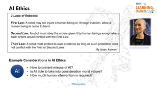AI Ethics
#ISSLearningFest
3 Laws of Robotics
First Law: A robot may not injure a human being or, through inaction, allow a
human being to come to harm.
Second Law: A robot must obey the orders given it by human beings except where
such orders would conflict with the First Law.
Third Law: A robot must protect its own existence as long as such protection does
not conflict with the First or Second Laws
By Isaac Asimov
https://www.flickr.com/photos/itupictures/27254369347/
Example Considerations in AI Ethics
• How to prevent misuse of AI?
• Is AI able to take into consideration moral values?
• How much human intervention is required?
 