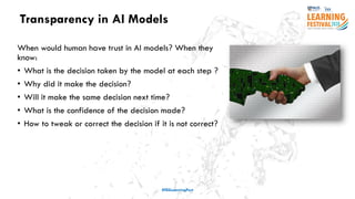 Transparency in AI Models
#ISSLearningFest
When would human have trust in AI models? When they
know:
• What is the decision taken by the model at each step ?
• Why did it make the decision?
• Will it make the same decision next time?
• What is the confidence of the decision made?
• How to tweak or correct the decision if it is not correct?
 