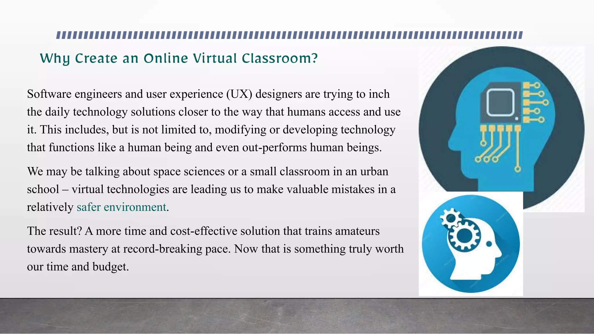 Software engineers and user experience (UX) designers are trying to inch
the daily technology solutions closer to the way that humans access and use
it. This includes, but is not limited to, modifying or developing technology
that functions like a human being and even out-performs human beings.
We may be talking about space sciences or a small classroom in an urban
school – virtual technologies are leading us to make valuable mistakes in a
relatively safer environment.
The result? A more time and cost-effective solution that trains amateurs
towards mastery at record-breaking pace. Now that is something truly worth
our time and budget.
 