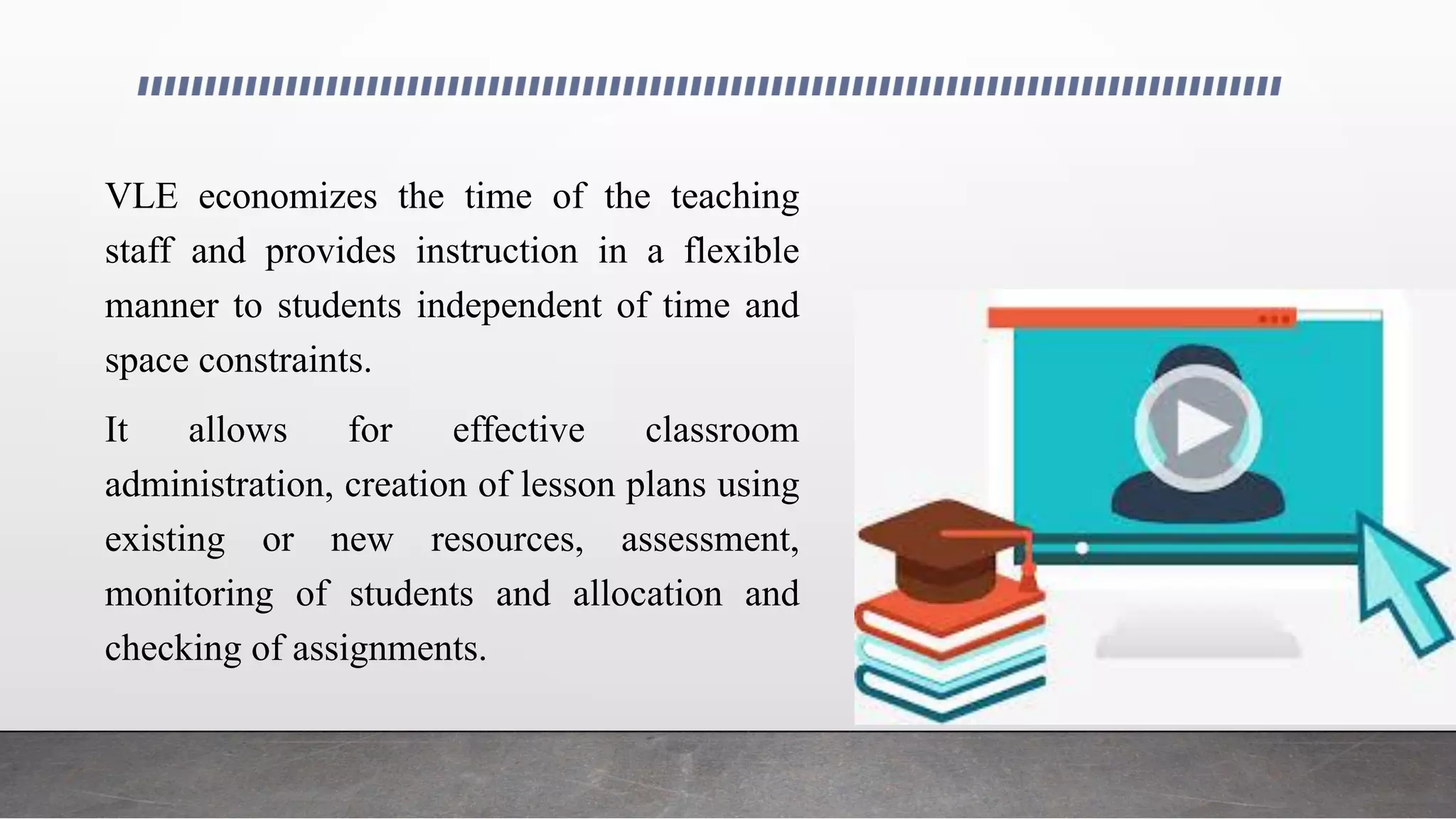 VLE economizes the time of the teaching
staff and provides instruction in a flexible
manner to students independent of time and
space constraints.
It allows for effective classroom
administration, creation of lesson plans using
existing or new resources, assessment,
monitoring of students and allocation and
checking of assignments.
 