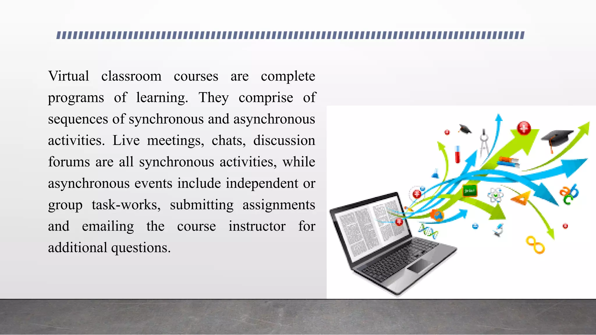 Virtual classroom courses are complete
programs of learning. They comprise of
sequences of synchronous and asynchronous
activities. Live meetings, chats, discussion
forums are all synchronous activities, while
asynchronous events include independent or
group task-works, submitting assignments
and emailing the course instructor for
additional questions.
 