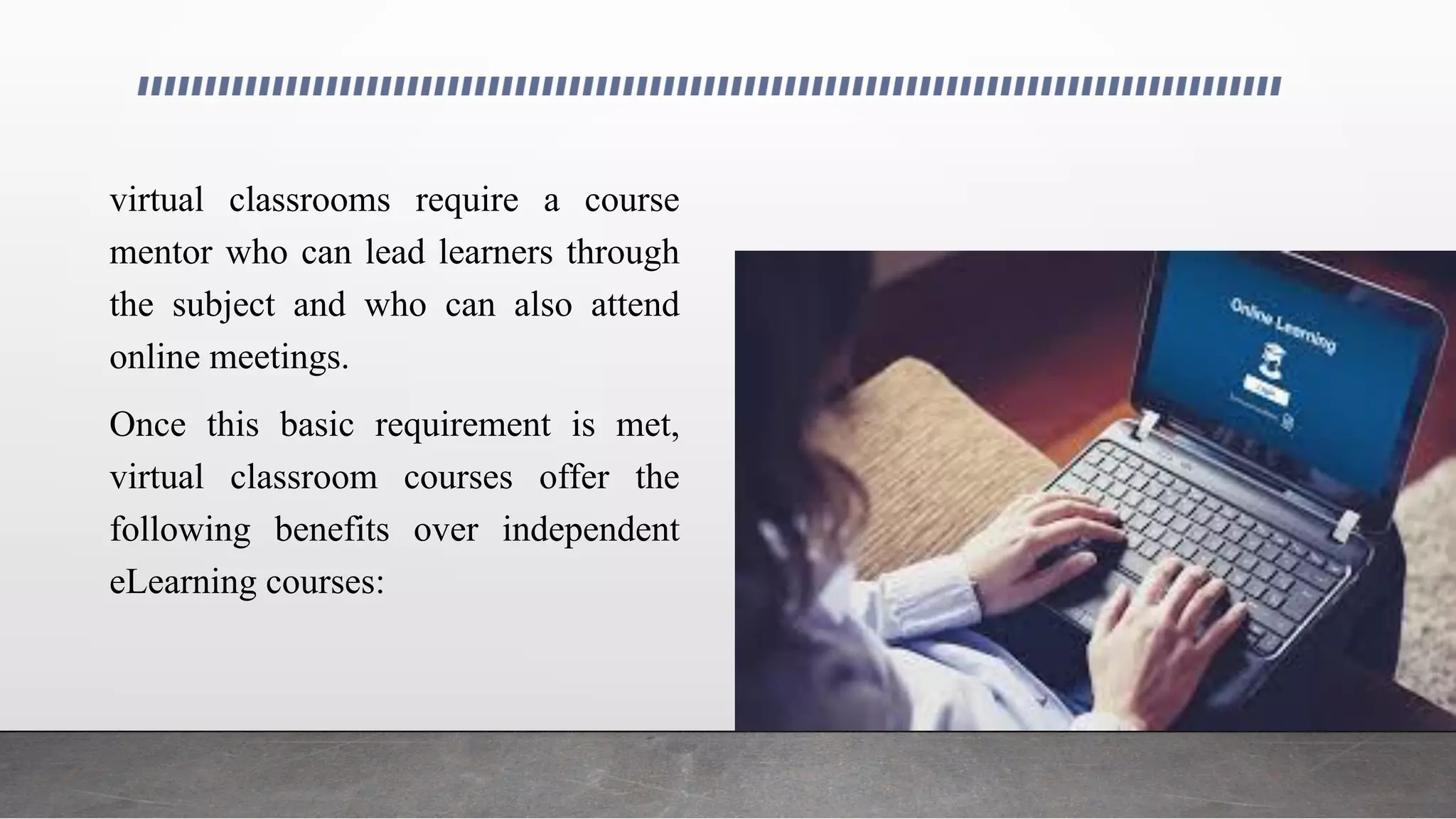 virtual classrooms require a course
mentor who can lead learners through
the subject and who can also attend
online meetings.
Once this basic requirement is met,
virtual classroom courses offer the
following benefits over independent
eLearning courses:
 
