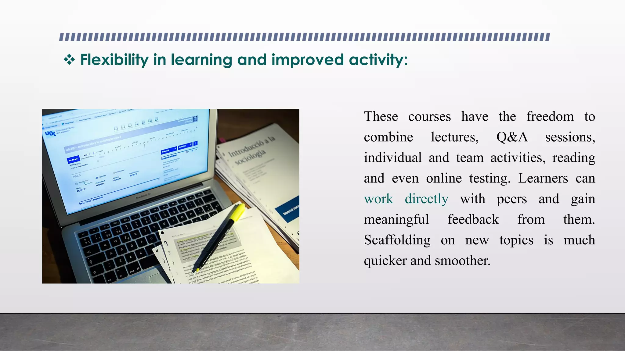  Flexibility in learning and improved activity:
These courses have the freedom to
combine lectures, Q&A sessions,
individual and team activities, reading
and even online testing. Learners can
work directly with peers and gain
meaningful feedback from them.
Scaffolding on new topics is much
quicker and smoother.
 