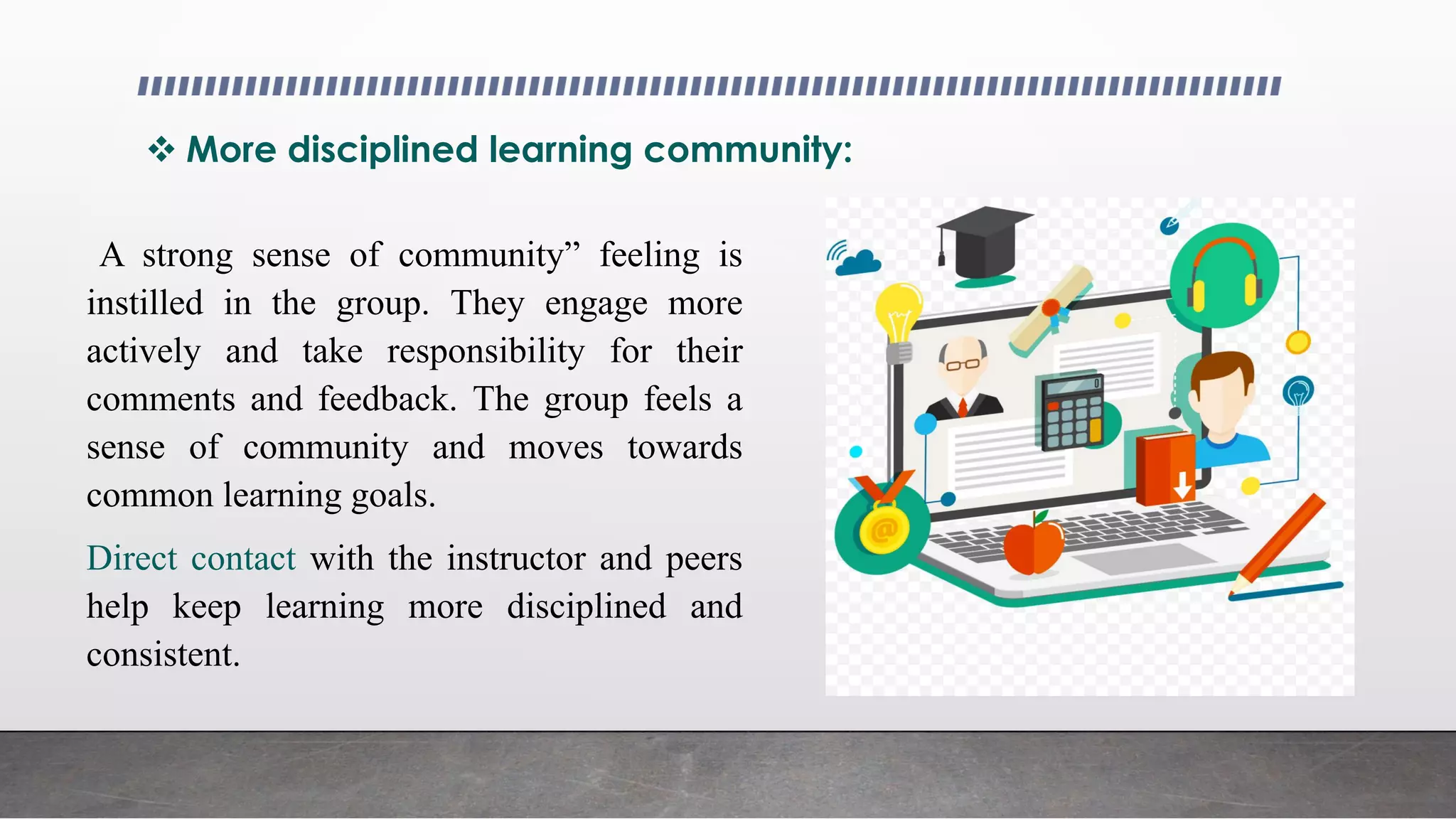  More disciplined learning community:
A strong sense of community” feeling is
instilled in the group. They engage more
actively and take responsibility for their
comments and feedback. The group feels a
sense of community and moves towards
common learning goals.
Direct contact with the instructor and peers
help keep learning more disciplined and
consistent.
 