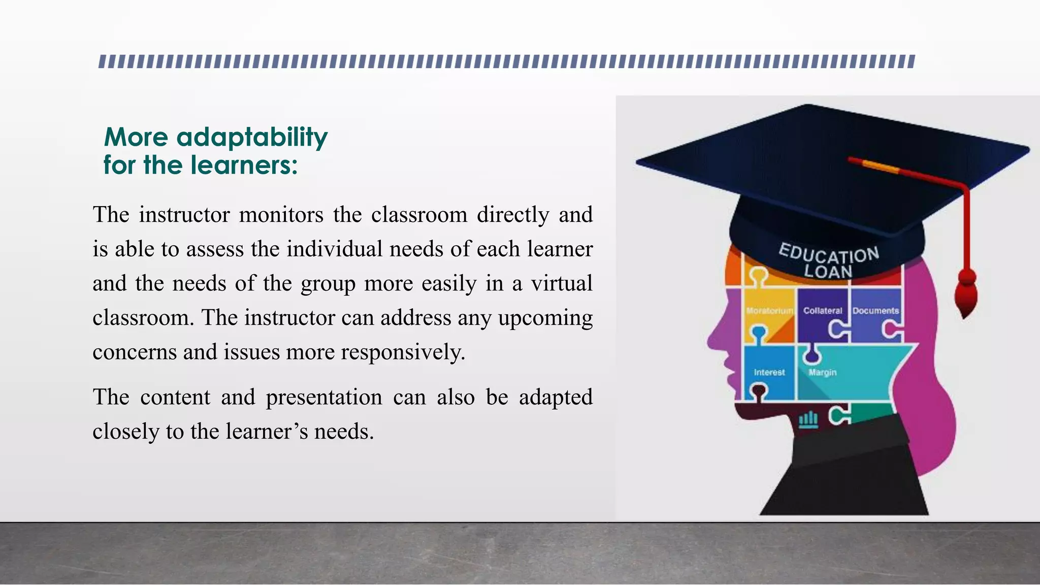 More adaptability
for the learners:
The instructor monitors the classroom directly and
is able to assess the individual needs of each learner
and the needs of the group more easily in a virtual
classroom. The instructor can address any upcoming
concerns and issues more responsively.
The content and presentation can also be adapted
closely to the learner’s needs.
 