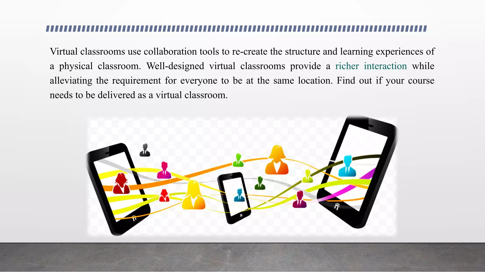 Virtual classrooms use collaboration tools to re-create the structure and learning experiences of
a physical classroom. Well-designed virtual classrooms provide a richer interaction while
alleviating the requirement for everyone to be at the same location. Find out if your course
needs to be delivered as a virtual classroom.
 