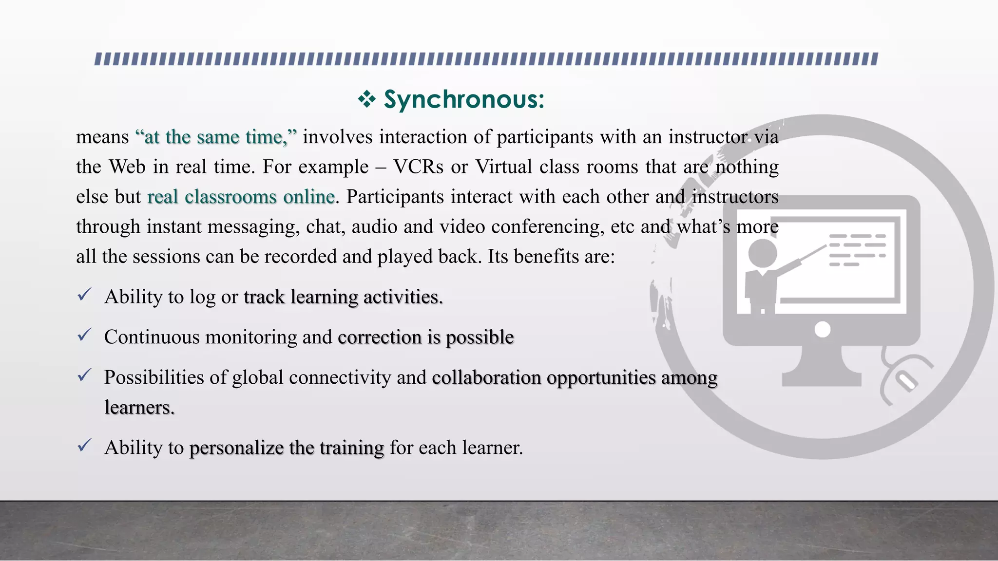  Synchronous:
means “at the same time,” involves interaction of participants with an instructor via
the Web in real time. For example – VCRs or Virtual class rooms that are nothing
else but real classrooms online. Participants interact with each other and instructors
through instant messaging, chat, audio and video conferencing, etc and what’s more
all the sessions can be recorded and played back. Its benefits are:
 Ability to log or track learning activities.
 Continuous monitoring and correction is possible
 Possibilities of global connectivity and collaboration opportunities among
learners.
 Ability to personalize the training for each learner.
 