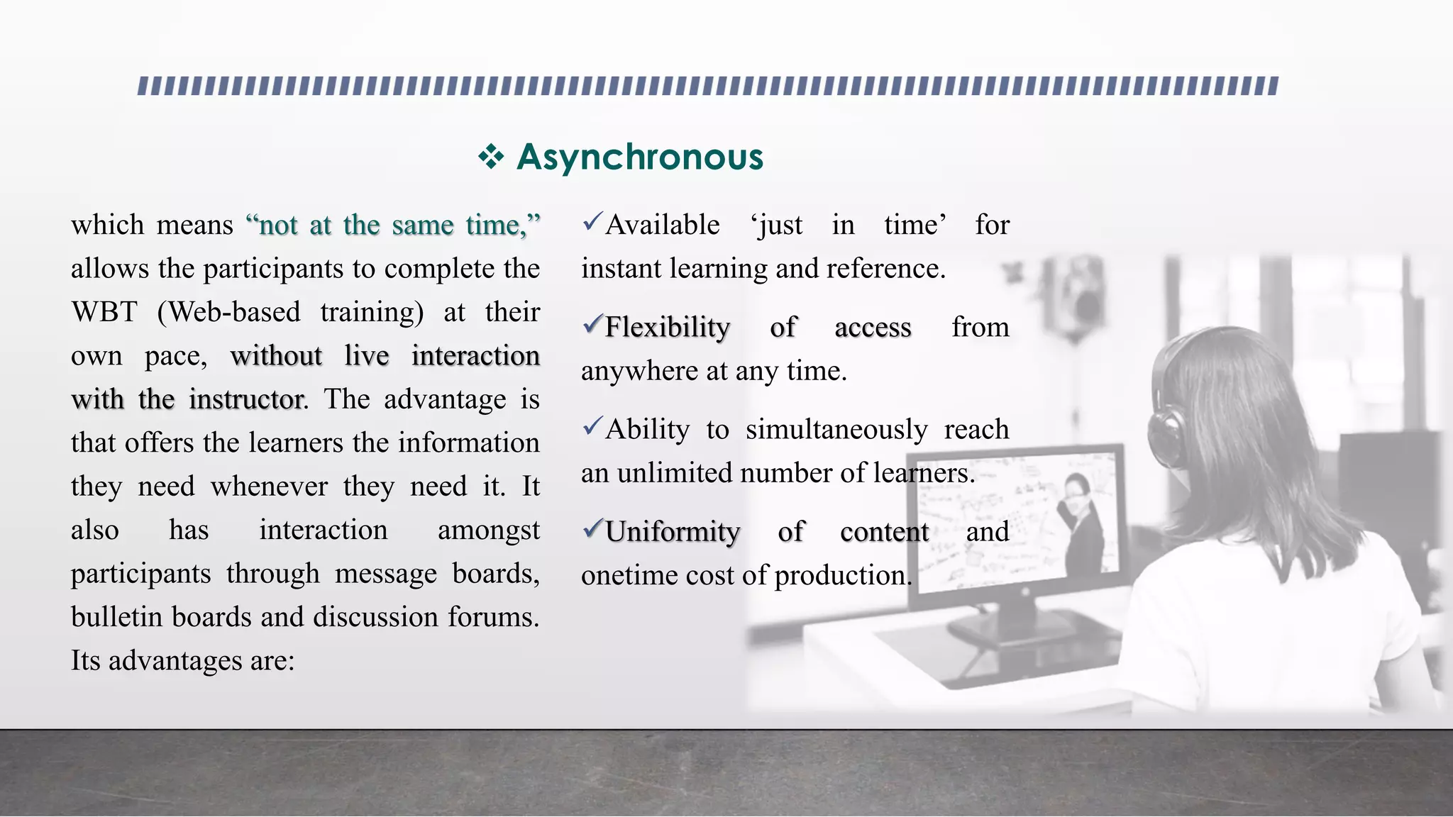 Asynchronous
which means “not at the same time,”
allows the participants to complete the
WBT (Web-based training) at their
own pace, without live interaction
with the instructor. The advantage is
that offers the learners the information
they need whenever they need it. It
also has interaction amongst
participants through message boards,
bulletin boards and discussion forums.
Its advantages are:
Available ‘just in time’ for
instant learning and reference.
Flexibility of access from
anywhere at any time.
Ability to simultaneously reach
an unlimited number of learners.
Uniformity of content and
onetime cost of production.
 