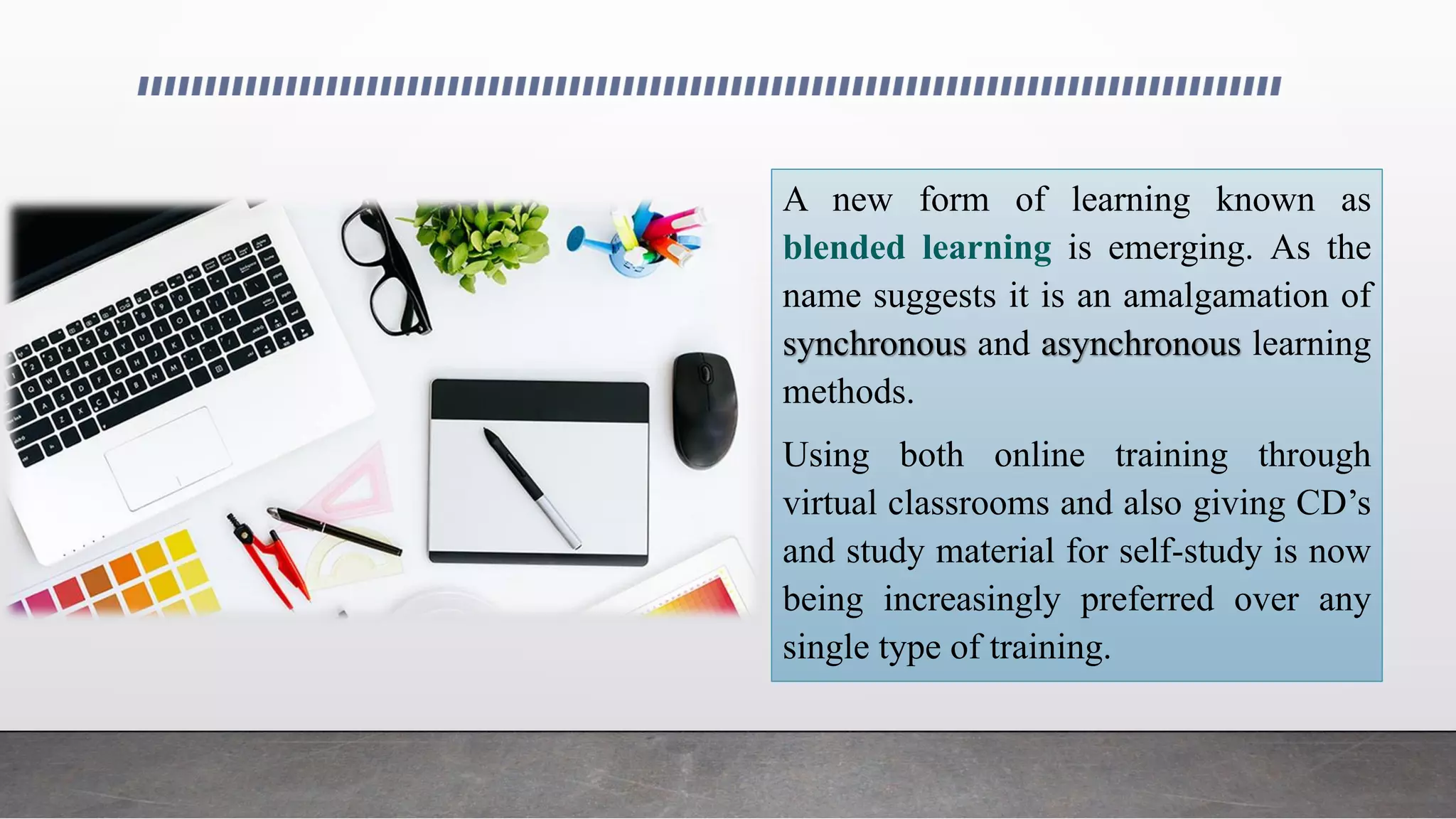 A new form of learning known as
blended learning is emerging. As the
name suggests it is an amalgamation of
synchronous and asynchronous learning
methods.
Using both online training through
virtual classrooms and also giving CD’s
and study material for self-study is now
being increasingly preferred over any
single type of training.
 