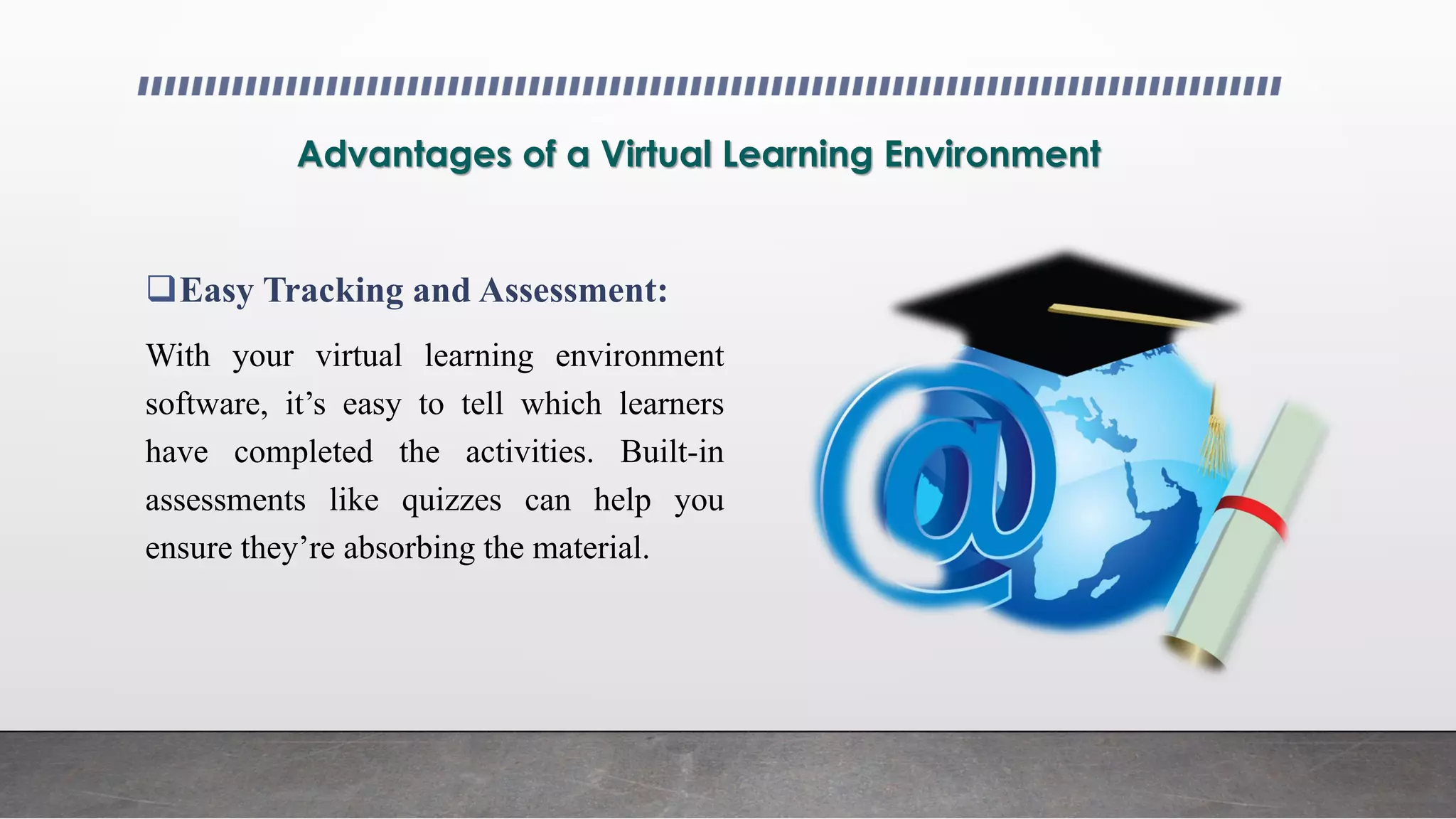 Advantages of a Virtual Learning Environment
Easy Tracking and Assessment:
With your virtual learning environment
software, it’s easy to tell which learners
have completed the activities. Built-in
assessments like quizzes can help you
ensure they’re absorbing the material.
 