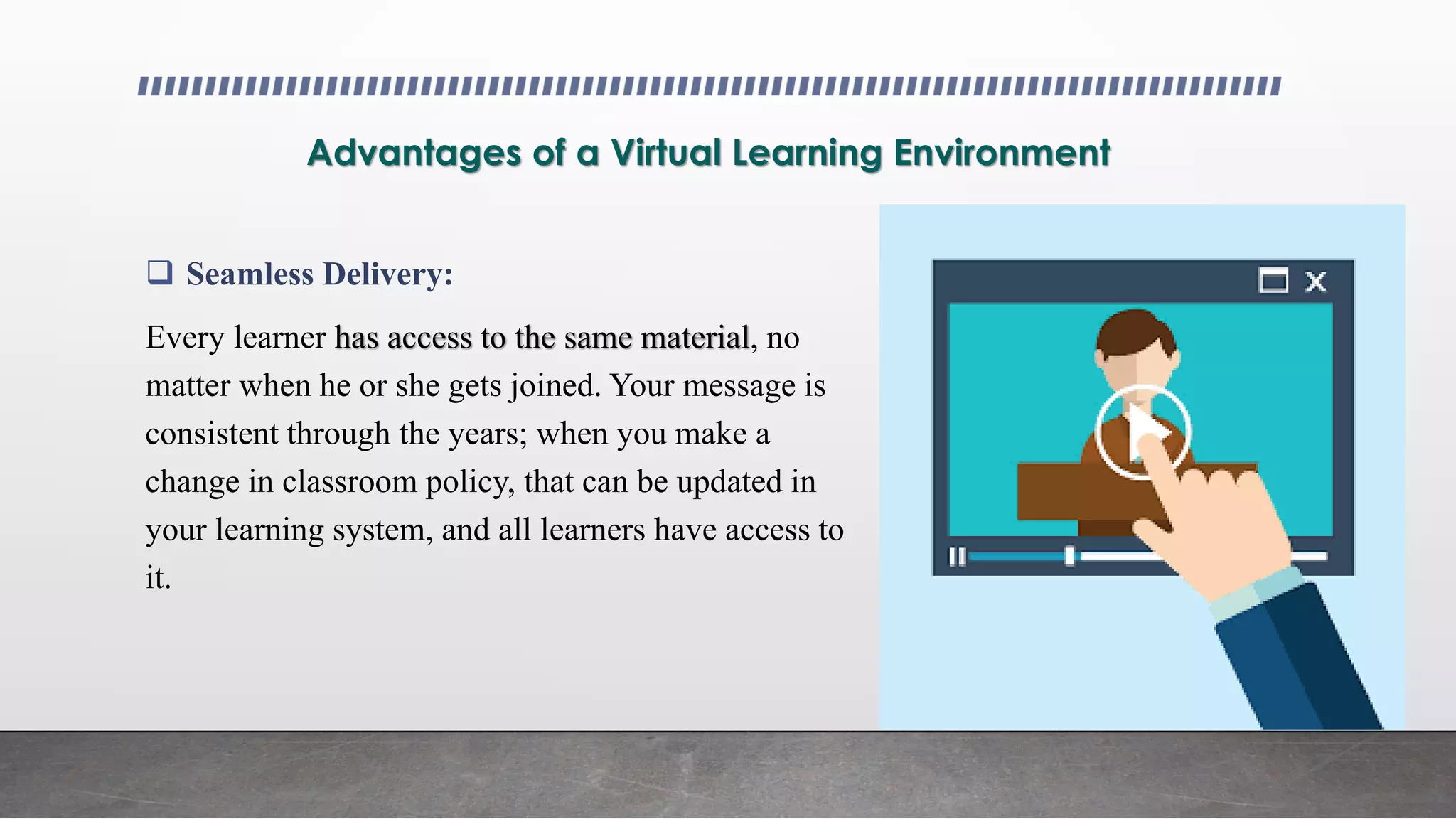 Advantages of a Virtual Learning Environment
 Seamless Delivery:
Every learner has access to the same material, no
matter when he or she gets joined. Your message is
consistent through the years; when you make a
change in classroom policy, that can be updated in
your learning system, and all learners have access to
it.
 