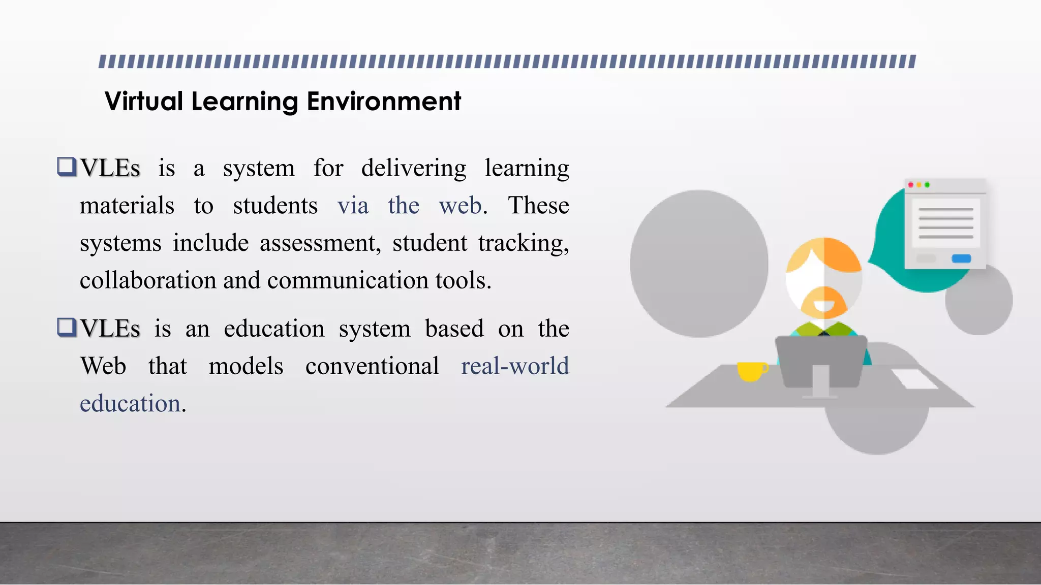 Virtual Learning Environment
VLEs is a system for delivering learning
materials to students via the web. These
systems include assessment, student tracking,
collaboration and communication tools.
VLEs is an education system based on the
Web that models conventional real-world
education.
 