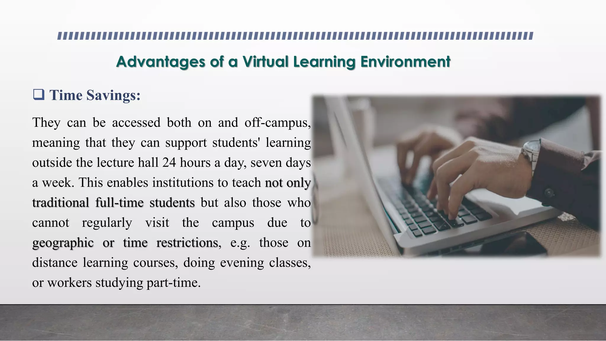 Advantages of a Virtual Learning Environment
 Time Savings:
They can be accessed both on and off-campus,
meaning that they can support students' learning
outside the lecture hall 24 hours a day, seven days
a week. This enables institutions to teach not only
traditional full-time students but also those who
cannot regularly visit the campus due to
geographic or time restrictions, e.g. those on
distance learning courses, doing evening classes,
or workers studying part-time.
 