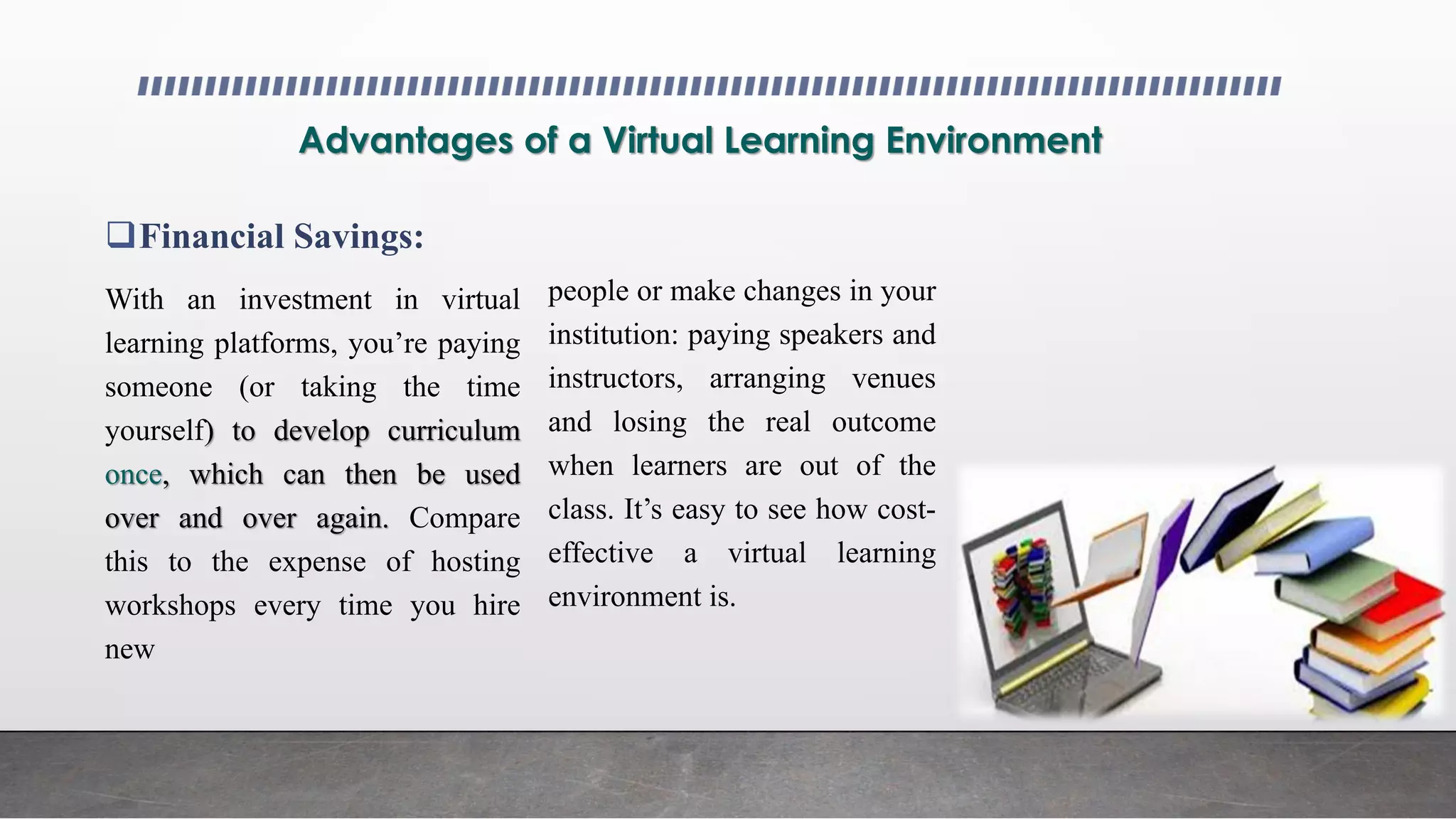 Advantages of a Virtual Learning Environment
Financial Savings:
With an investment in virtual
learning platforms, you’re paying
someone (or taking the time
yourself) to develop curriculum
once, which can then be used
over and over again. Compare
this to the expense of hosting
workshops every time you hire
new
people or make changes in your
institution: paying speakers and
instructors, arranging venues
and losing the real outcome
when learners are out of the
class. It’s easy to see how cost-
effective a virtual learning
environment is.
 