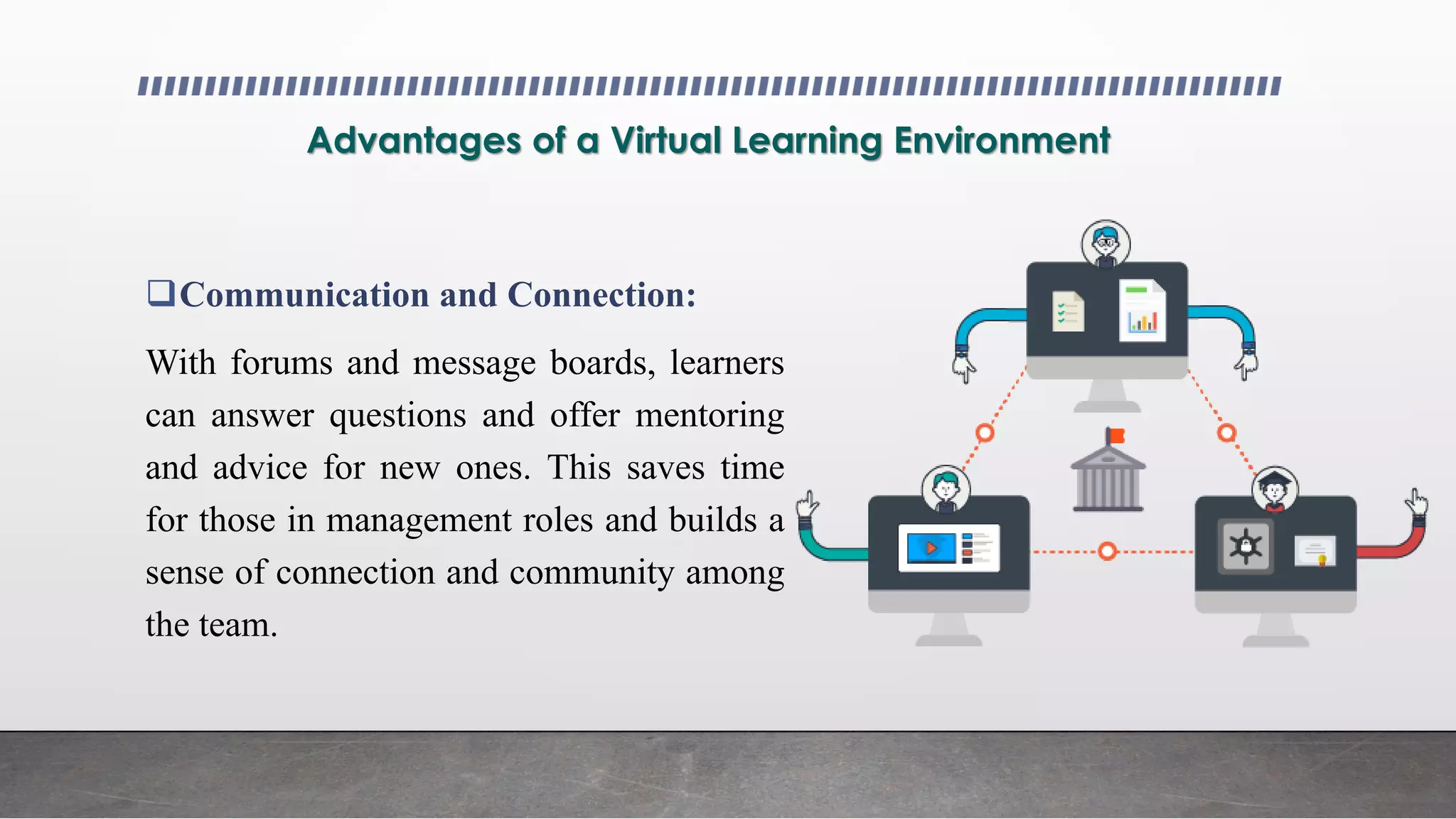 Advantages of a Virtual Learning Environment
Communication and Connection:
With forums and message boards, learners
can answer questions and offer mentoring
and advice for new ones. This saves time
for those in management roles and builds a
sense of connection and community among
the team.
 