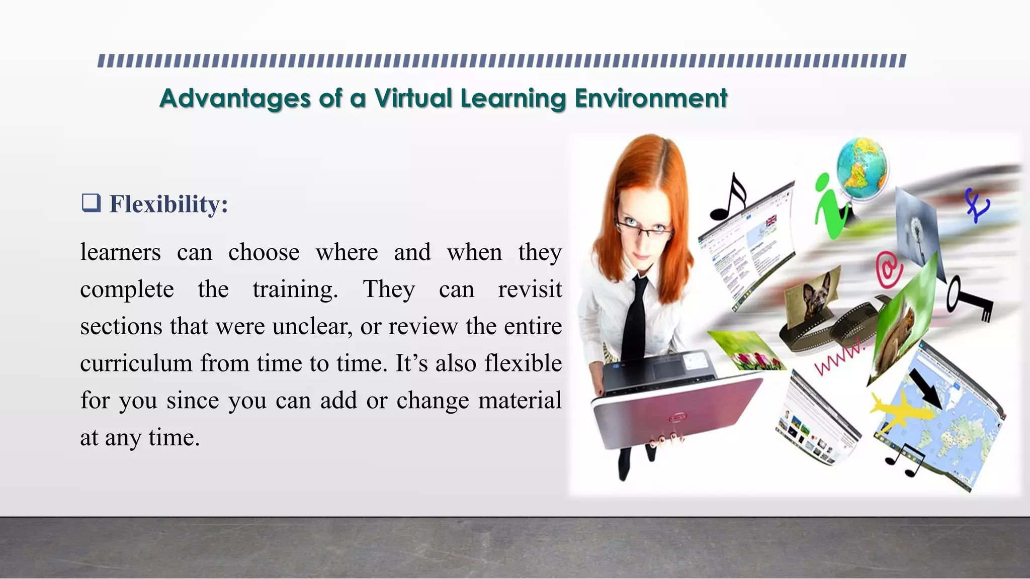 Advantages of a Virtual Learning Environment
 Flexibility:
learners can choose where and when they
complete the training. They can revisit
sections that were unclear, or review the entire
curriculum from time to time. It’s also flexible
for you since you can add or change material
at any time.
 