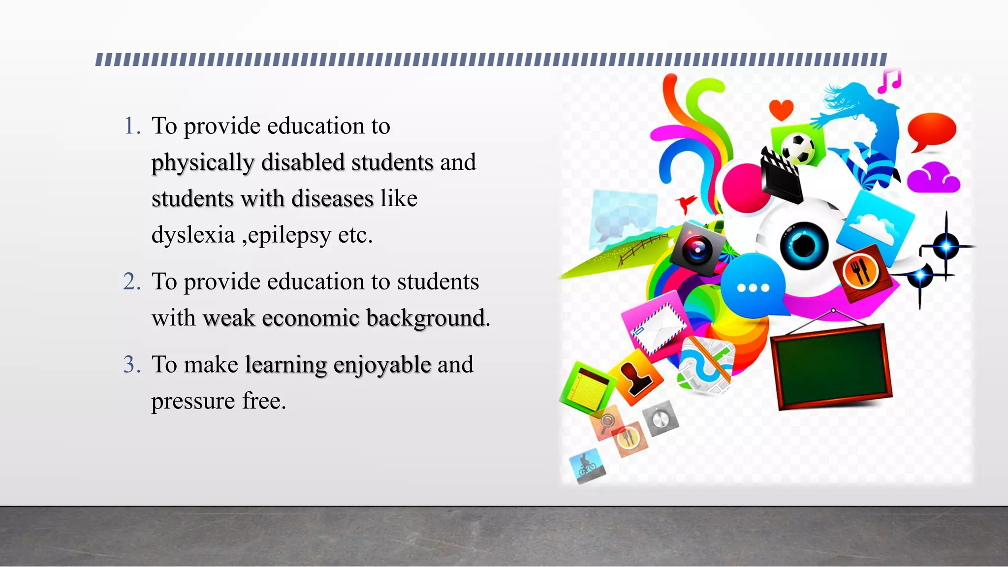 1. To provide education to
physically disabled students and
students with diseases like
dyslexia ,epilepsy etc.
2. To provide education to students
with weak economic background.
3. To make learning enjoyable and
pressure free.
 