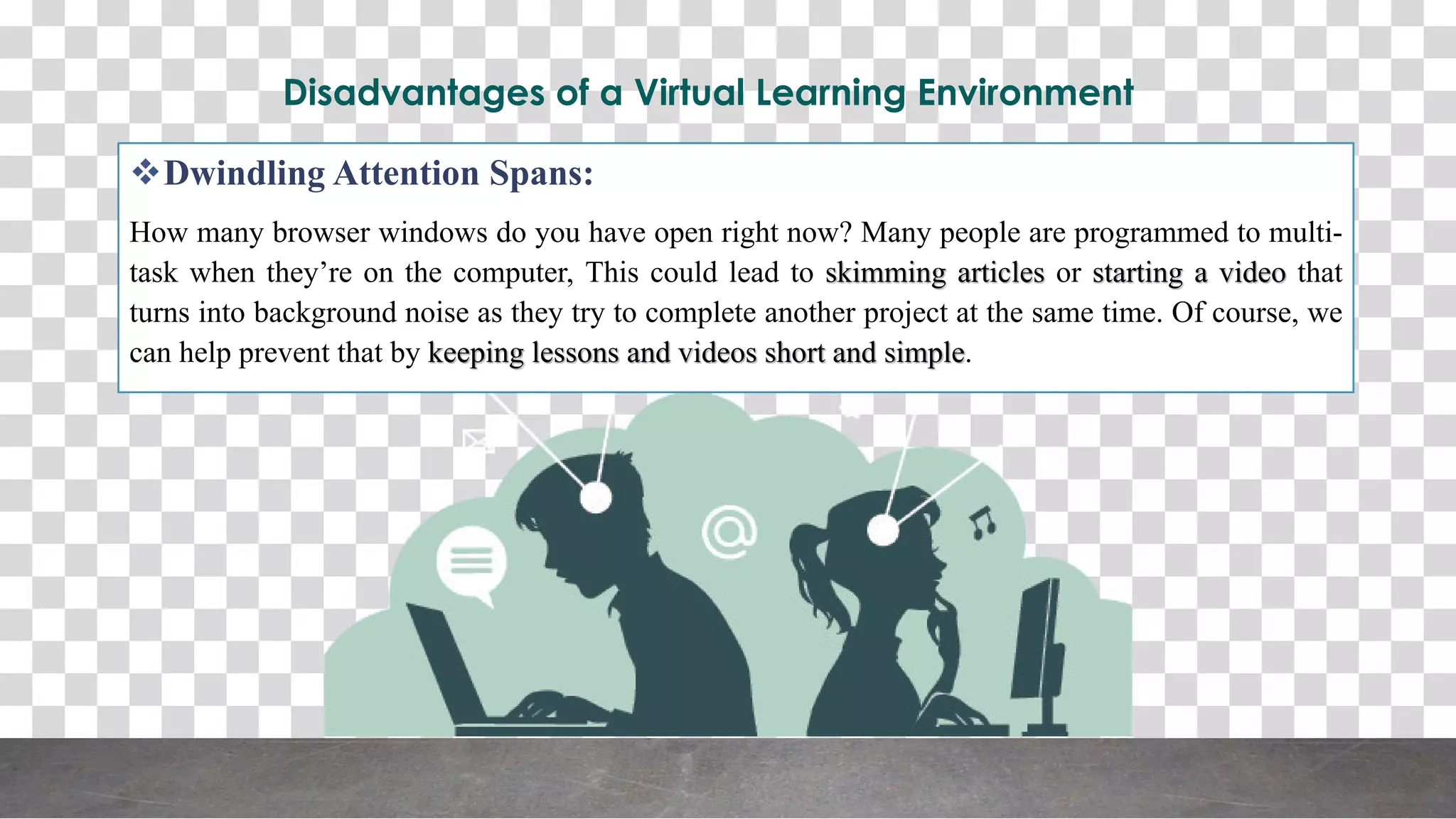 Disadvantages of a Virtual Learning Environment
Dwindling Attention Spans:
How many browser windows do you have open right now? Many people are programmed to multi-
task when they’re on the computer, This could lead to skimming articles or starting a video that
turns into background noise as they try to complete another project at the same time. Of course, we
can help prevent that by keeping lessons and videos short and simple.
 