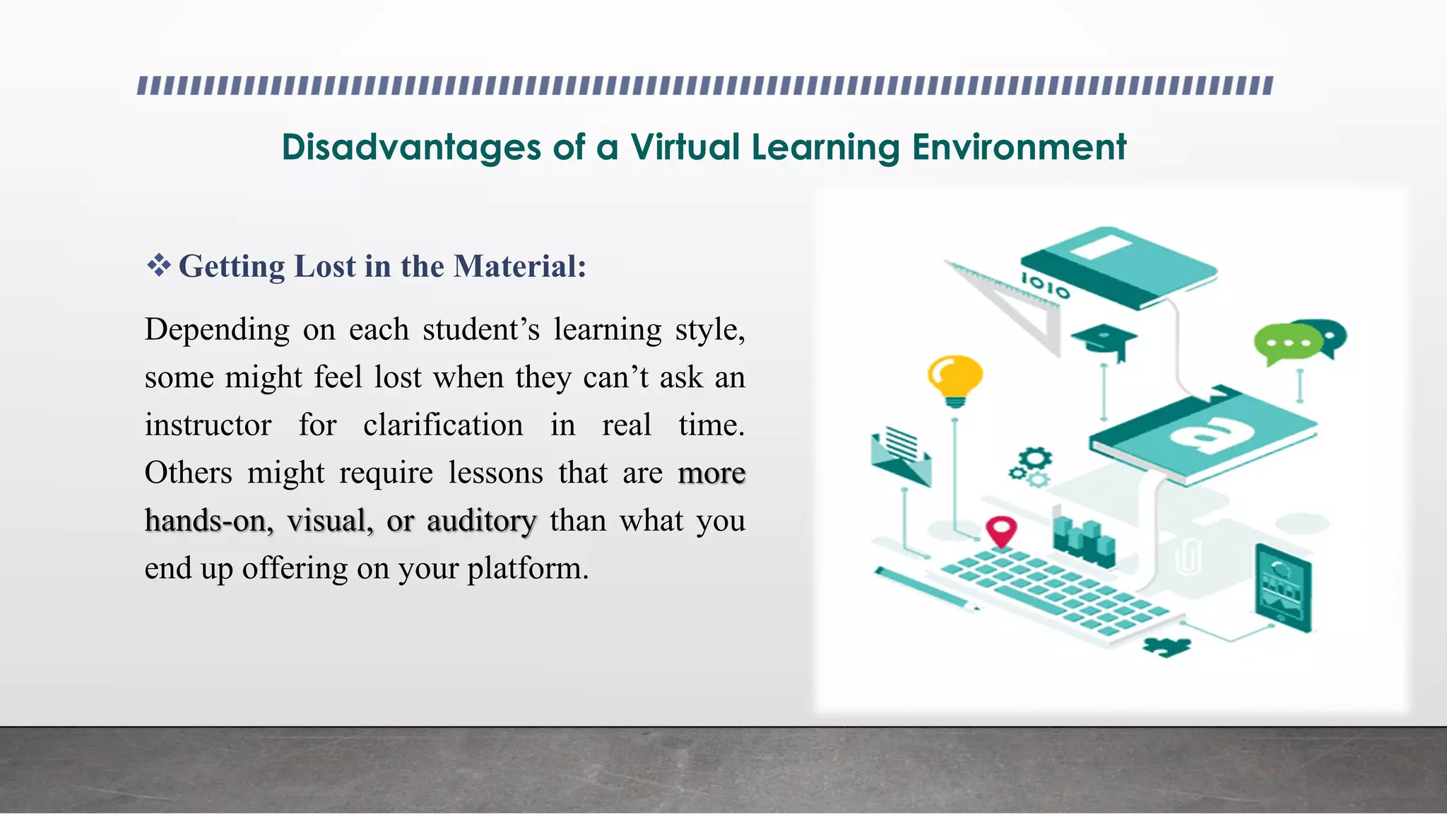 Disadvantages of a Virtual Learning Environment
Getting Lost in the Material:
Depending on each student’s learning style,
some might feel lost when they can’t ask an
instructor for clarification in real time.
Others might require lessons that are more
hands-on, visual, or auditory than what you
end up offering on your platform.
 