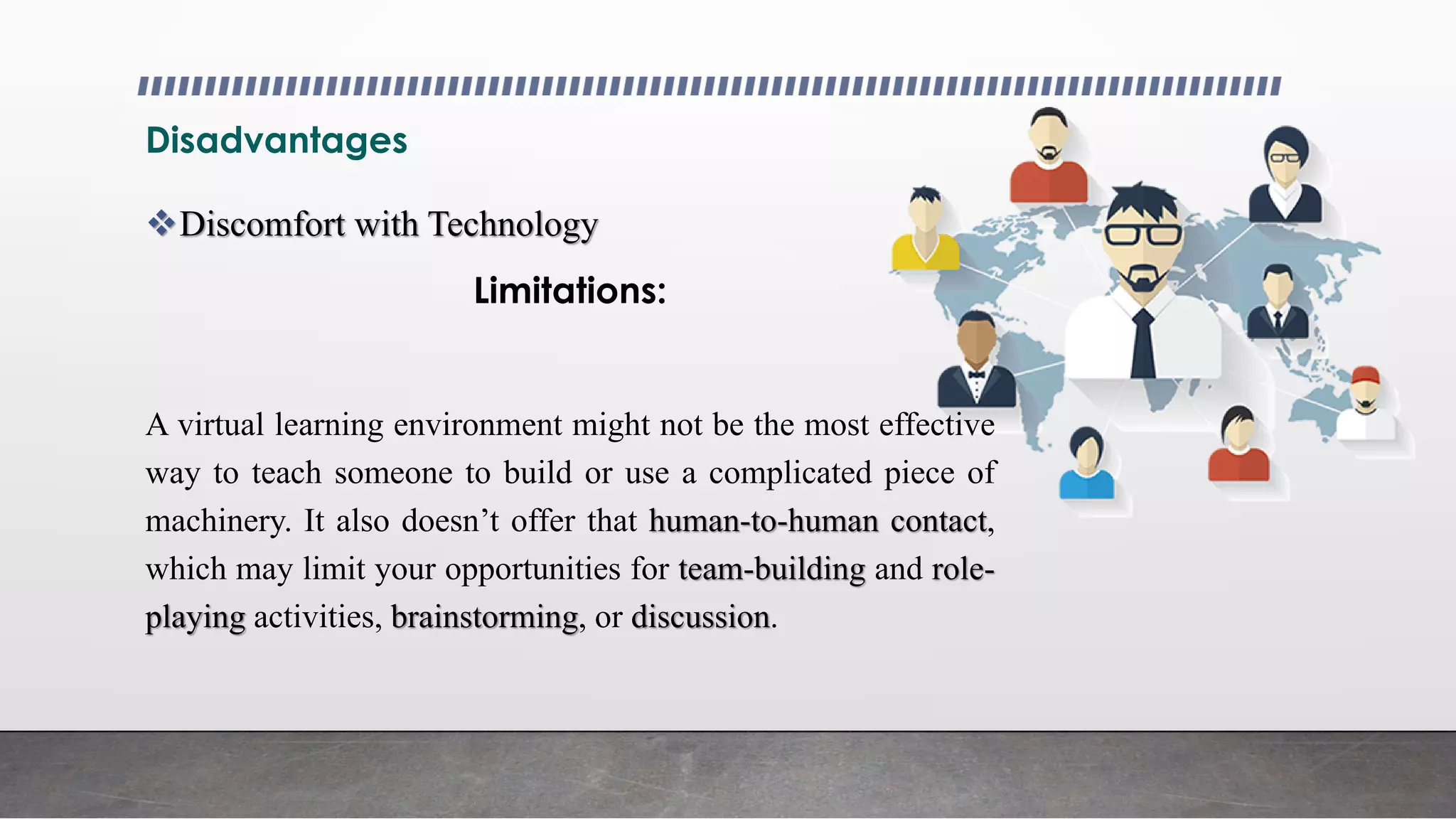 Disadvantages
Discomfort with Technology
Limitations:
A virtual learning environment might not be the most effective
way to teach someone to build or use a complicated piece of
machinery. It also doesn’t offer that human-to-human contact,
which may limit your opportunities for team-building and role-
playing activities, brainstorming, or discussion.
 
