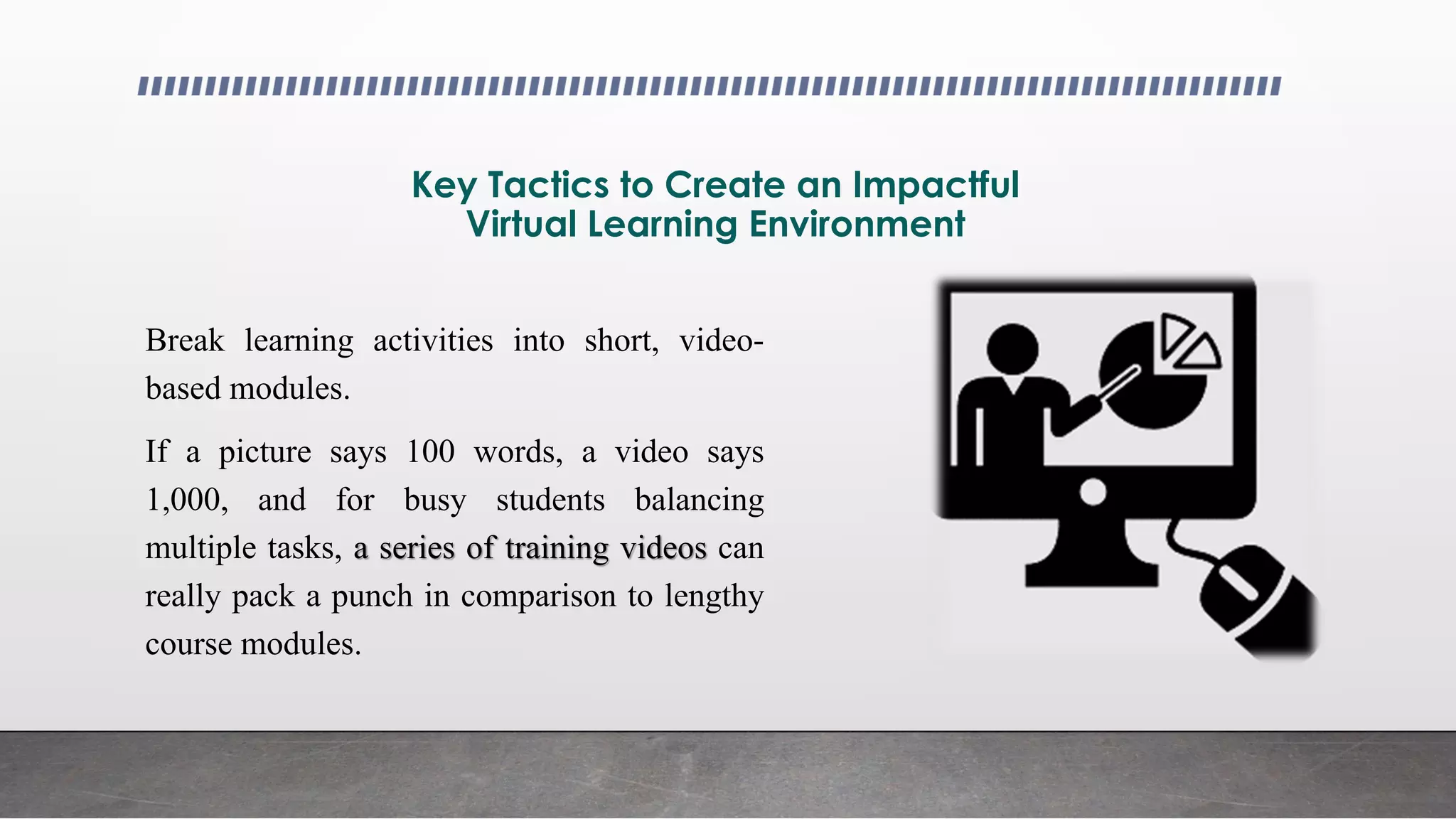 Key Tactics to Create an Impactful
Virtual Learning Environment
Break learning activities into short, video-
based modules.
If a picture says 100 words, a video says
1,000, and for busy students balancing
multiple tasks, a series of training videos can
really pack a punch in comparison to lengthy
course modules.
 