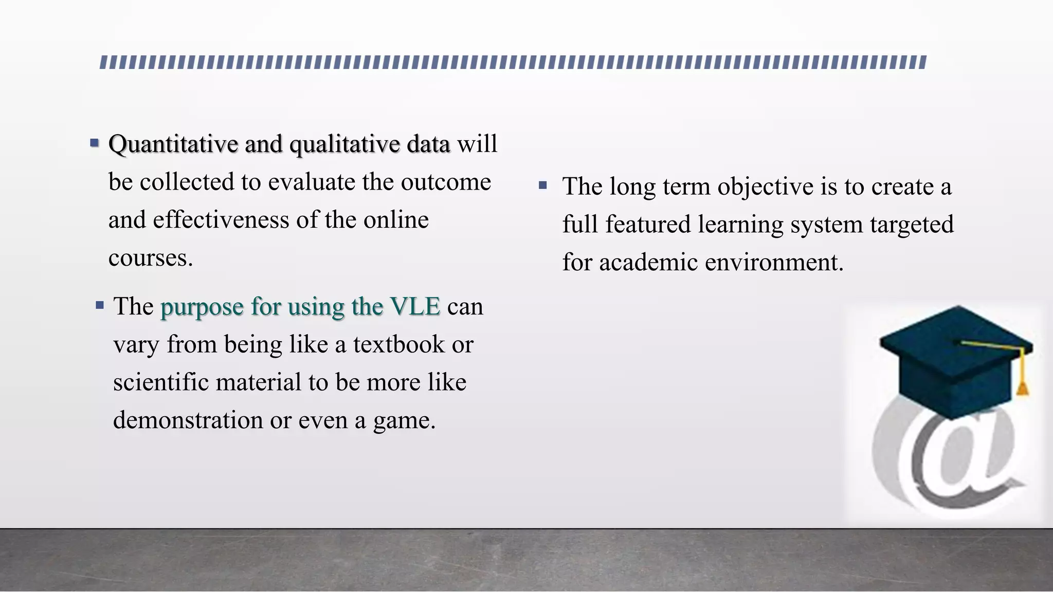  Quantitative and qualitative data will
be collected to evaluate the outcome
and effectiveness of the online
courses.
 The purpose for using the VLE can
vary from being like a textbook or
scientific material to be more like
demonstration or even a game.
 The long term objective is to create a
full featured learning system targeted
for academic environment.
 