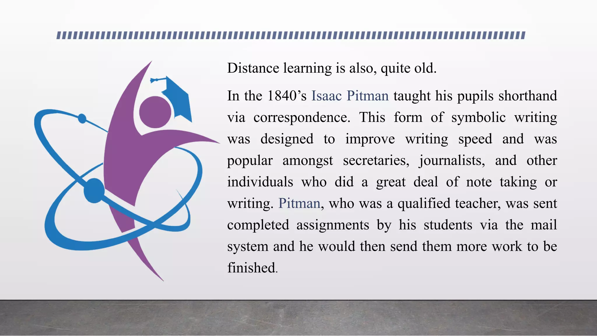 Distance learning is also, quite old.
In the 1840’s Isaac Pitman taught his pupils shorthand
via correspondence. This form of symbolic writing
was designed to improve writing speed and was
popular amongst secretaries, journalists, and other
individuals who did a great deal of note taking or
writing. Pitman, who was a qualified teacher, was sent
completed assignments by his students via the mail
system and he would then send them more work to be
finished.
 