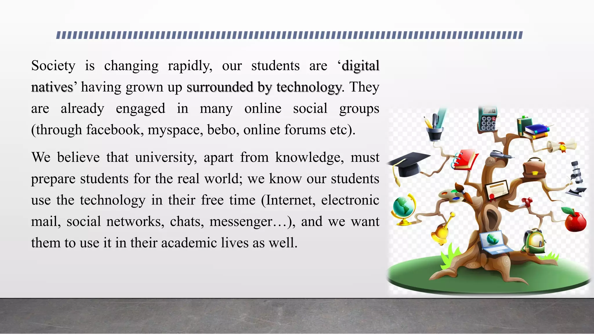 Society is changing rapidly, our students are ‘digital
natives’ having grown up surrounded by technology. They
are already engaged in many online social groups
(through facebook, myspace, bebo, online forums etc).
We believe that university, apart from knowledge, must
prepare students for the real world; we know our students
use the technology in their free time (Internet, electronic
mail, social networks, chats, messenger…), and we want
them to use it in their academic lives as well.
 