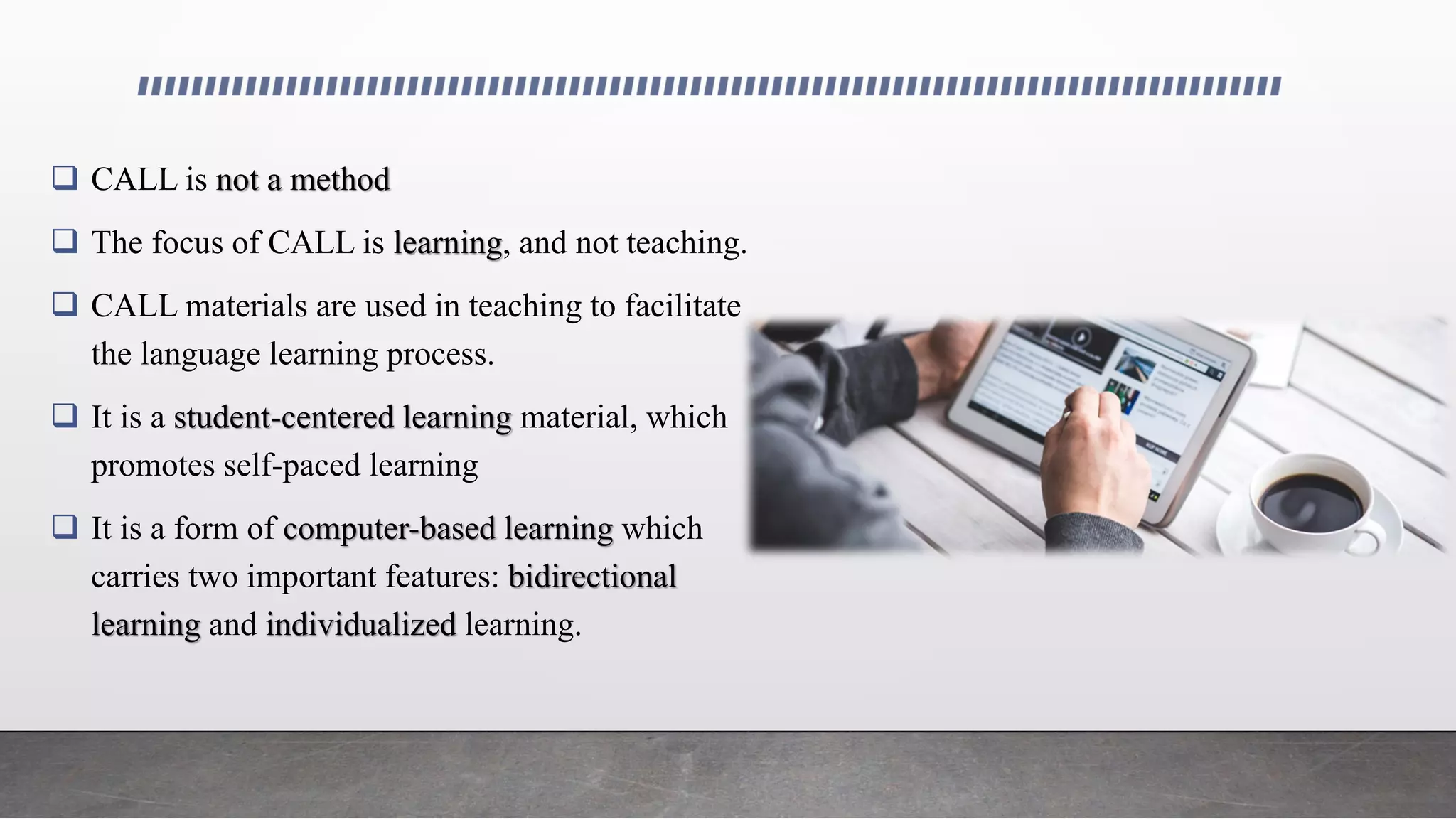  CALL is not a method
 The focus of CALL is learning, and not teaching.
 CALL materials are used in teaching to facilitate
the language learning process.
 It is a student-centered learning material, which
promotes self-paced learning
 It is a form of computer-based learning which
carries two important features: bidirectional
learning and individualized learning.
 