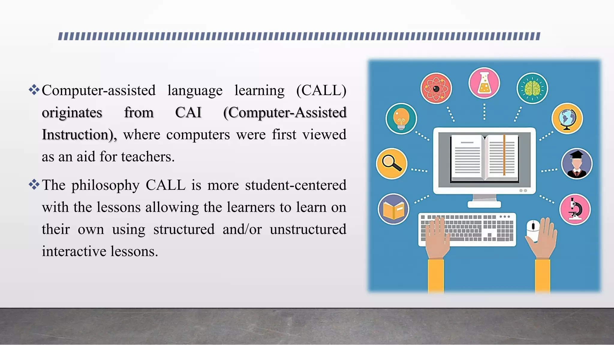 Computer-assisted language learning (CALL)
originates from CAI (Computer-Assisted
Instruction), where computers were first viewed
as an aid for teachers.
The philosophy CALL is more student-centered
with the lessons allowing the learners to learn on
their own using structured and/or unstructured
interactive lessons.
 
