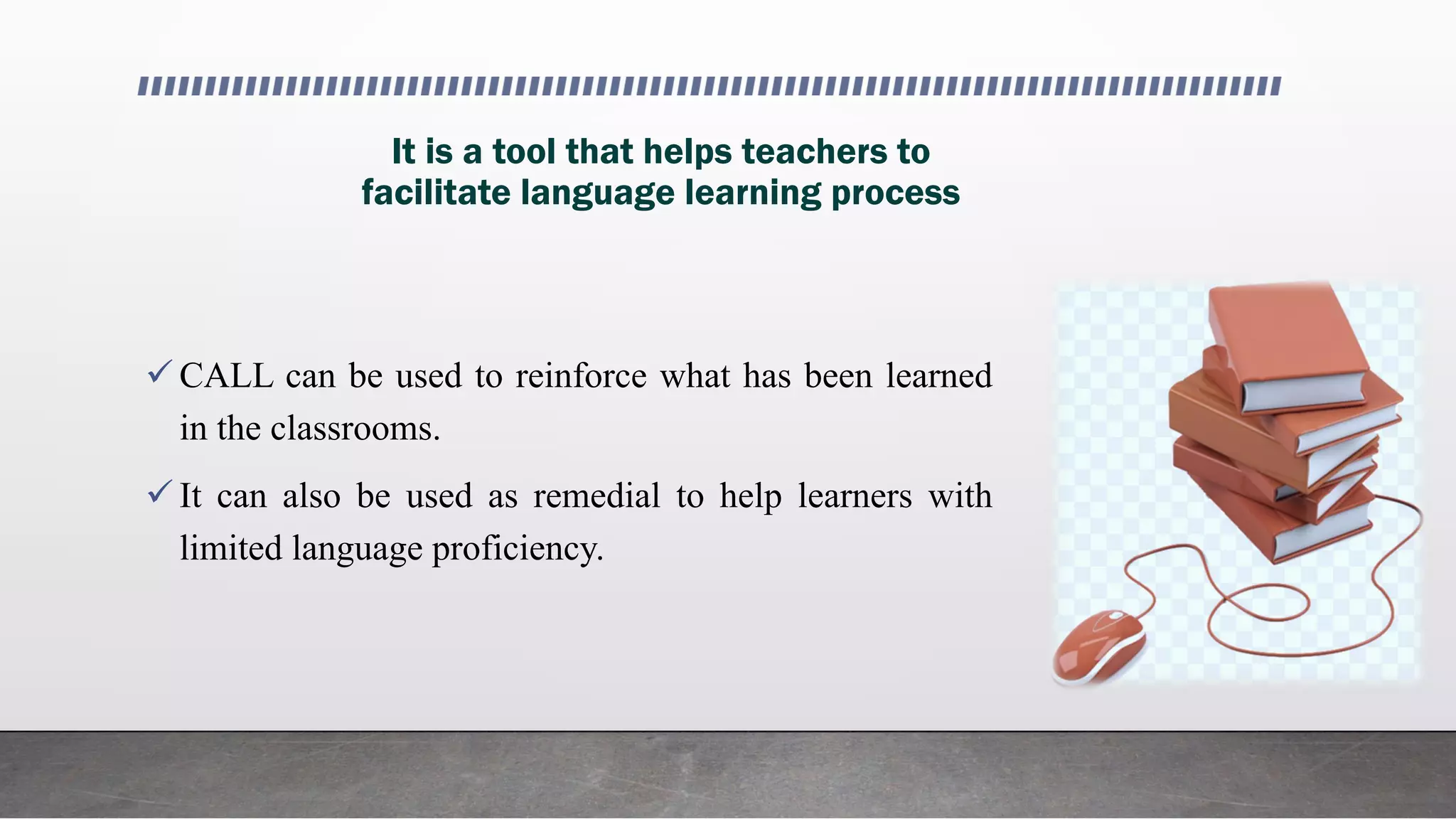 It is a tool that helps teachers to
facilitate language learning process
 CALL can be used to reinforce what has been learned
in the classrooms.
 It can also be used as remedial to help learners with
limited language proficiency.
 